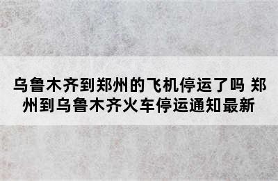 乌鲁木齐到郑州的飞机停运了吗 郑州到乌鲁木齐火车停运通知最新